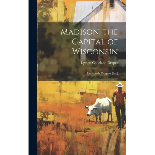 Madison, the Capital of Wisconsin: Its Growth, Progress [&c.]