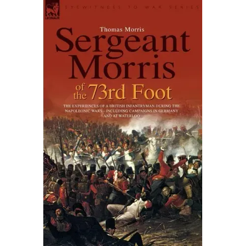 Sergeant Morris of the 73rd Foot: the Experiences of a British Infantryman During the Napoleonic Wars-Including Campaigns in Germany and at Waterloo