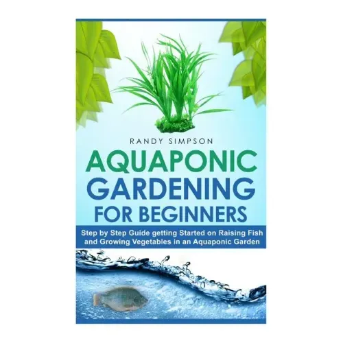 Aquaponic Gardening for Beginners: Step by Step Guide to Getting Started on Raising Fish and Growing Vegetables in an Aquaponic Garden