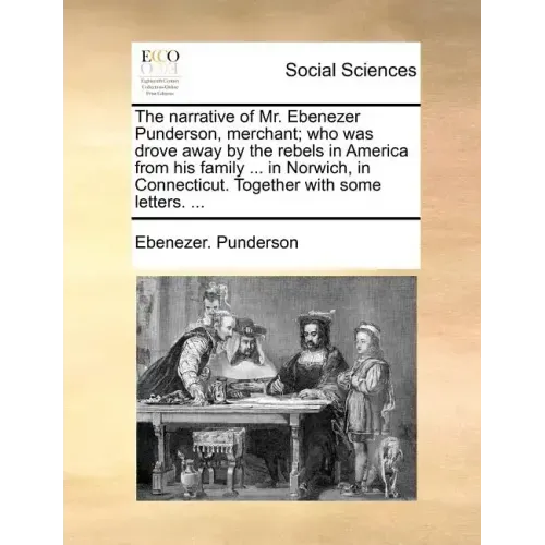 The Narrative of Mr. Ebenezer Punderson, Merchant; Who Was Drove Away by the Rebels in America from His Family ... in Norwich, in Connecticut. Togethe
