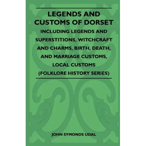 Legends and Customs of Dorset - Including Legends and Superstitions, Witchcraft and Charms, Birth, Death, Marriage Customs, and Local Customs (Folklor