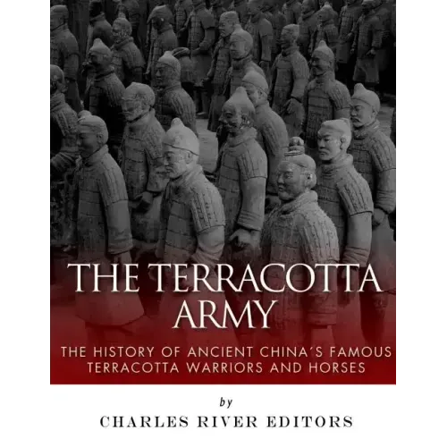 The Terracotta Army: The History of Ancient China's Famous Terracotta Warriors and Horses