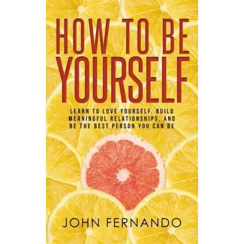 How To Be Yourself: Learn To Love Yourself, Build Meaningful Relationships, And Be The Best Person You Can Be