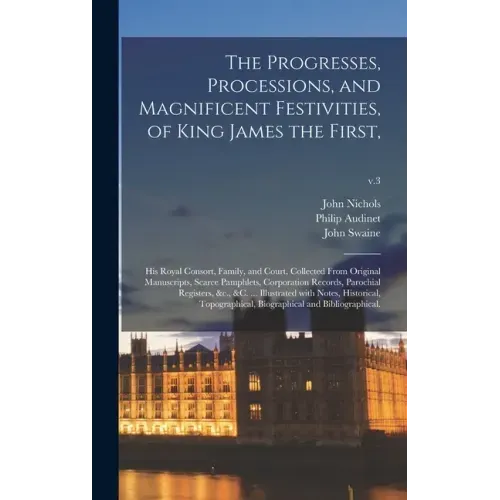 The Progresses, Processions, and Magnificent Festivities, of King James the First,: His Royal Consort, Family, and Court, Collected From Original Manu