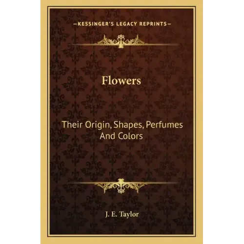 Flowers: Their Origin, Shapes, Perfumes and Colors