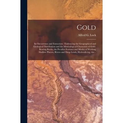 Gold: Its Occurrence and Extraction [microform]: Embracing the Geographical and Geological Distribution and the Mineralogica