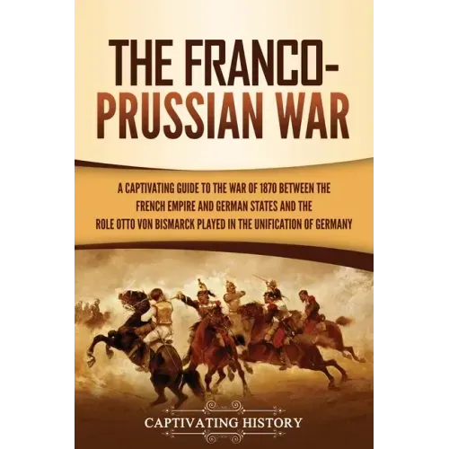 The Franco-Prussian War: A Captivating Guide to the War of 1870 between the French Empire and German States and the Role Otto von Bismarck Played in t