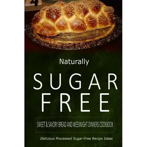 Naturally Sugar-Free - Sweet & Savory Breads and Weeknight Dinners Cookbook: Delicious Sugar-Free and Diabetic-Friendly Recipes for the Health-Conscio