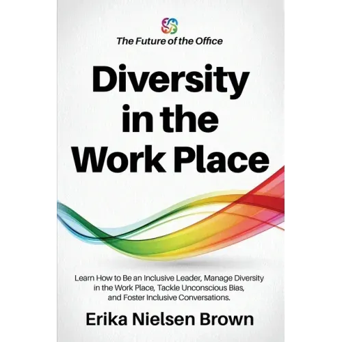 Diversity in the Work Place: How to be an Inclusive Leader, Manage Diversity in the Work Place, Tackle Unconscious Bias, and Foster Inclusive Conve