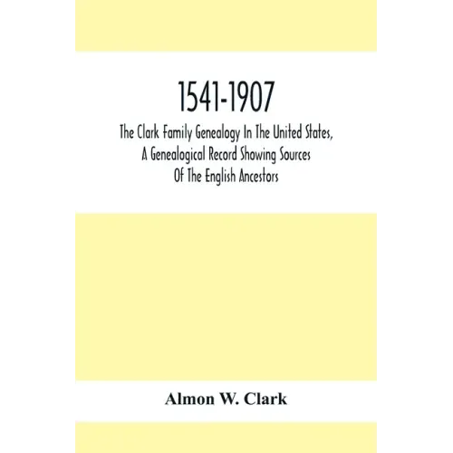 1541-1907. The Clark Family Genealogy In The United States, A Genealogical Record Showing Sources Of The English Ancestors; Also Illustrations And Bio