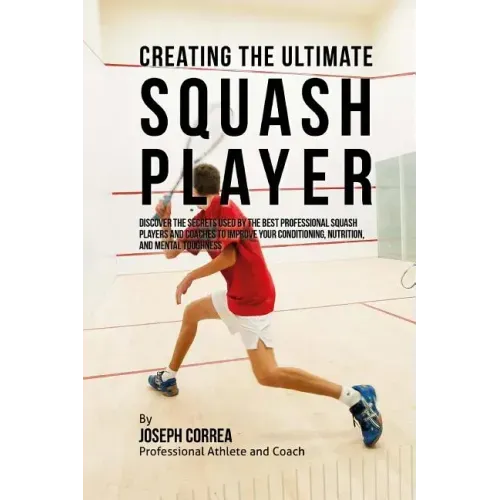 Creating the Ultimate Squash Player: Discover the Secrets Used by the Best Professional Squash Players and Coaches to Improve Your Conditioning, Nutri