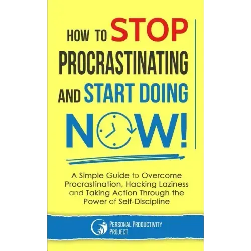 How to Stop Procrastinating and Start Doing Now!: A Simple Guide to Overcome Procrastination, Hacking Laziness and Taking Action Through the Power of