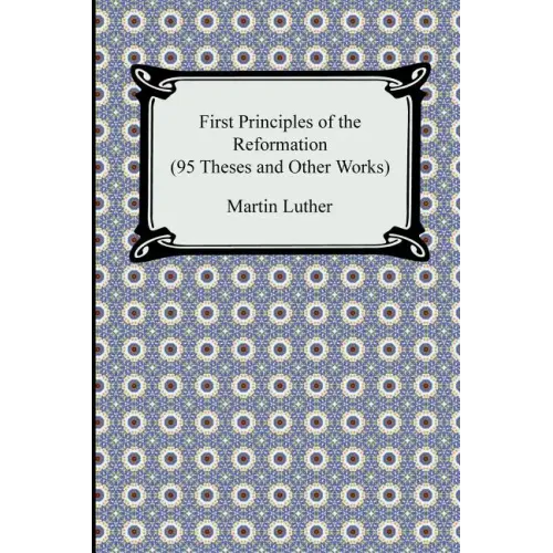 First Principles of the Reformation (95 Theses and Other Works)