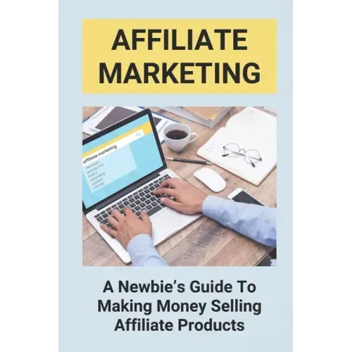 Affiliate Marketing: A Newbie's Guide To Making Money Selling Affiliate Products: The Beginner'S Guide To Affiliate Marketing