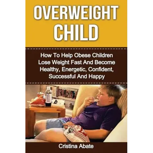 Overweight Child: How To Help Obese Children Lose Weight Fast And Become Healthy, Energetic, Confident, Successful And Happy