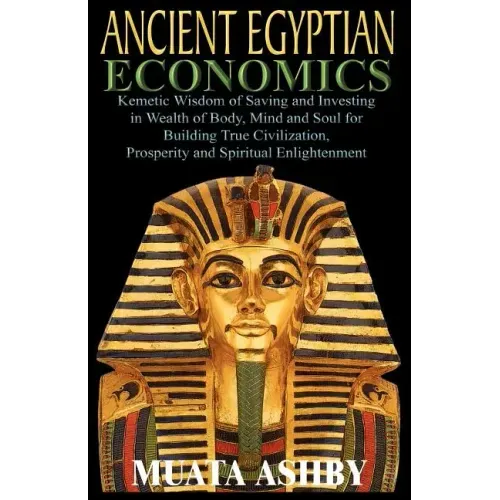 ANCIENT EGYPTIAN ECONOMICS Kemetic Wisdom of Saving and Investing in Wealth of Body, Mind, and Soul for Building True Civilization, Prosperity and Spi