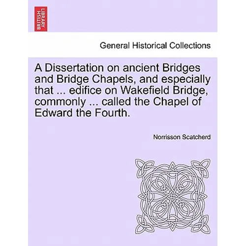 A Dissertation on Ancient Bridges and Bridge Chapels, and Especially That ... Edifice on Wakefield Bridge, Commonly ... Called the Chapel of Edward th