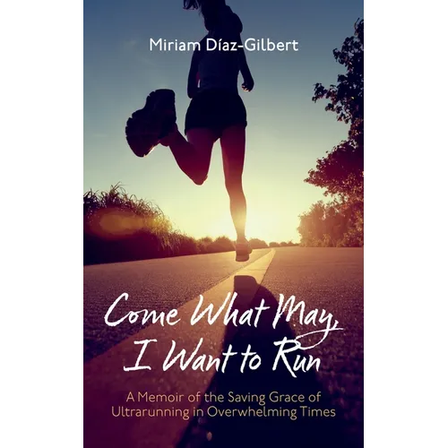 Come What May, I Want to Run: A Memoir of the Saving Grace of Ultrarunning in Overwhelming Times