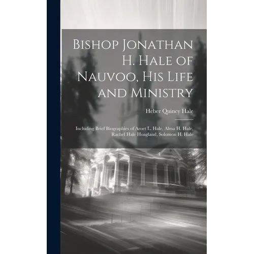 Bishop Jonathan H. Hale of Nauvoo, His Life and Ministry: Including Brief Biographies of Aroet L. Hale, Alma H. Hale, Rachel Hale Hoagland, Solomon H.