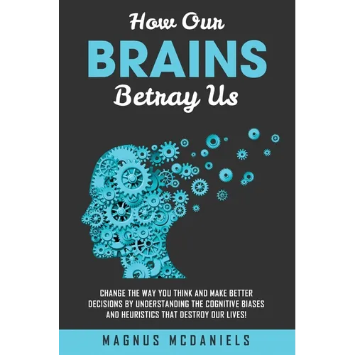 How Our Brains Betray Us: Change the Way you Think and Make Better Decisions by Understanding the Cognitive Biases and Heuristics that Destroy O