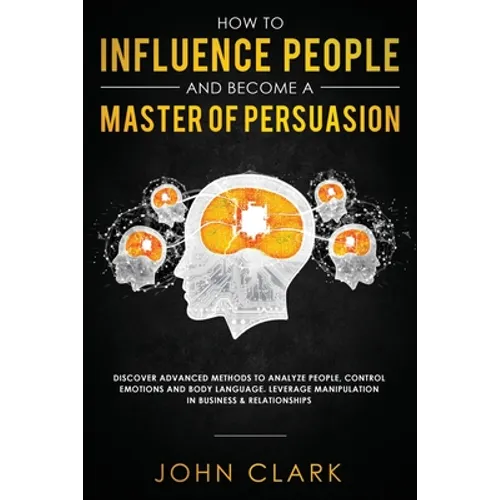 How to Influence People and Become A Master of Persuasion: Discover Advanced Methods to Analyze People, Control Emotions and Body Language. Leverage M