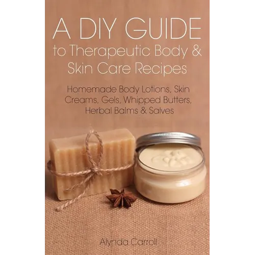 A DIY Guide to Therapeutic Body and Skin Care Recipes: Homemade Body Lotions, Skin Creams, Whipped Butters, and Herbal Balms and Salves