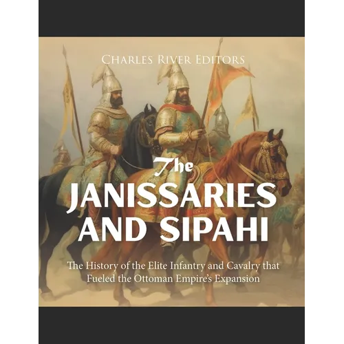 The Janissaries and Sipahi: The History of the Elite Infantry and Cavalry that Fueled the Ottoman Empire's Expansion