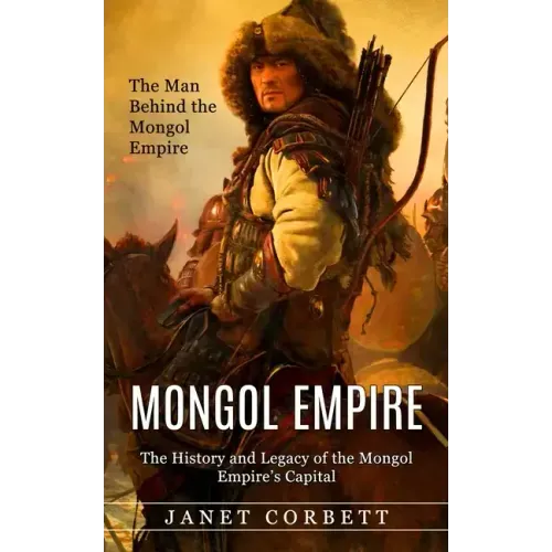 Mongol Empire: The Man Behind the Mongol Empire (The History and Legacy of the Mongol Empire's Capital): A Captivating Guide to an It