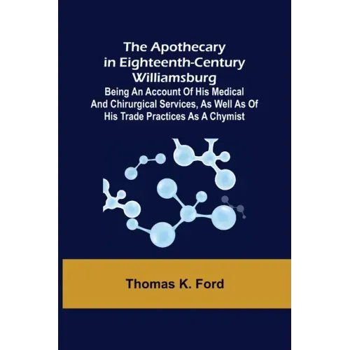 The Apothecary in Eighteenth-Century Williamsburg; Being an Account of his medical and chirurgical Services, as well as of his trade Practices as a Ch
