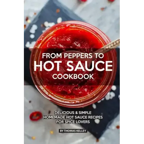 From Peppers to Hot Sauce Cookbook: Delicious Simple Homemade Hot Sauce Recipes for Spice Lovers
