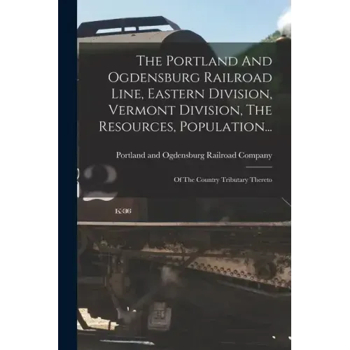 The Portland And Ogdensburg Railroad Line, Eastern Division, Vermont Division, The Resources, Population...: Of The Country Tributary Thereto