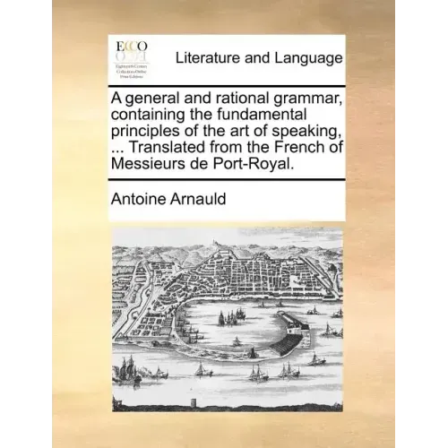 A General and Rational Grammar, Containing the Fundamental Principles of the Art of Speaking, ... Translated from the French of Messieurs de Port-Roya