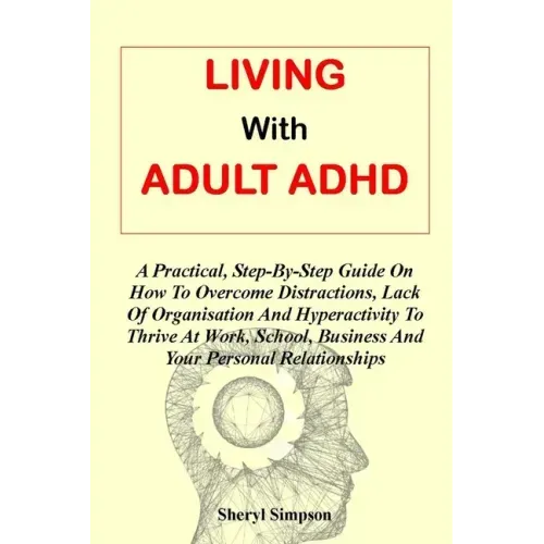 Living with Adult ADHD: A Practical, Step-By-Step Guide On How To Overcome Distractions, Lack Of Organisation And Hyperactivity To Thrive At W