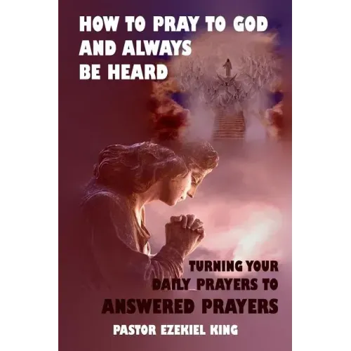 How to Pray to God and Always be Heard: Turning Your Daily Prayers to Answered Prayers