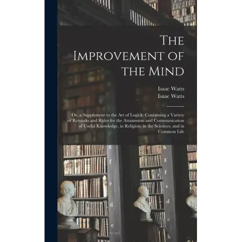 The Improvement of the Mind: or, a Supplement to the Art of Logick: Containing a Variety of Remarks and Rules for the Attainment and Communication
