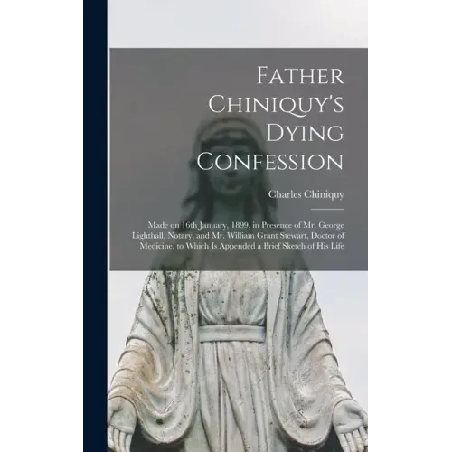 Father Chiniquy's Dying Confession [microform]: Made on 16th January, 1899, in Presence of Mr. George Lighthall, Notary, and Mr. William Grant Stewart