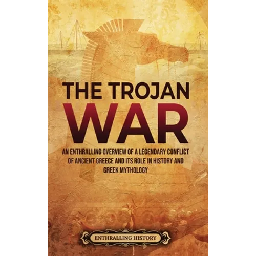 The Trojan War: An Enthralling Overview of a Legendary Conflict of Ancient Greece and Its Role in History and Greek Mythology