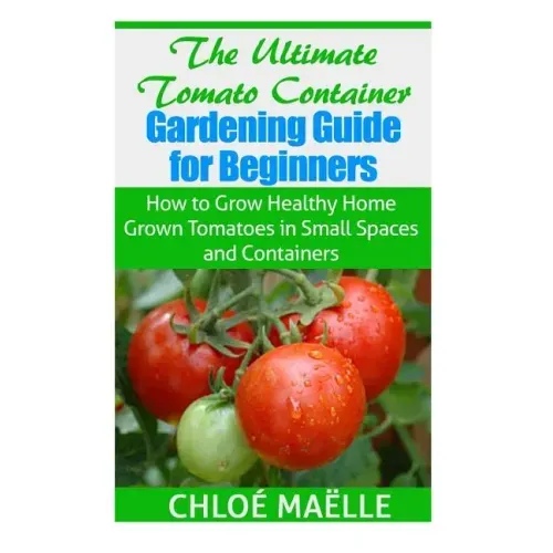 The Ultimate Tomato Container Gardening Guide for Beginners: How to Grow Homegrown Tomatoes in Small Spaces and Containers