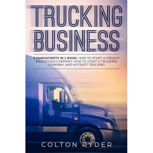 Trucking Business: 3 Manuscripts in 1 Book: How to Start a Freight Brokerage Company, How to Start a Trucking Business, Hotshot Trucking
