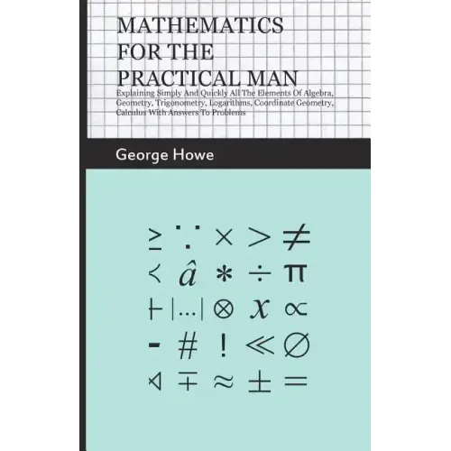 Mathematics for the Practical Man: Explaining Simply and Quickly All the Elements of Algebra, Geometry, Trigonometry, Logarithms, Coordinate Geometry,