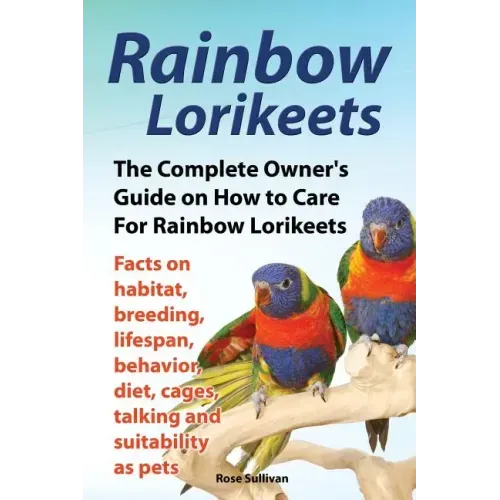 Rainbow Lorikeets, The Complete Owner's Guide on How to Care For Rainbow Lorikeets, Facts on habitat, breeding, lifespan, behavior, diet, cages, talki
