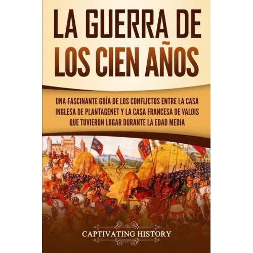 La Guerra de los Cien Años: Una Fascinante Guía de los Conflictos entre la Casa Inglesa de Plantagenet y la Casa Francesa de Valois que Tuvieron L