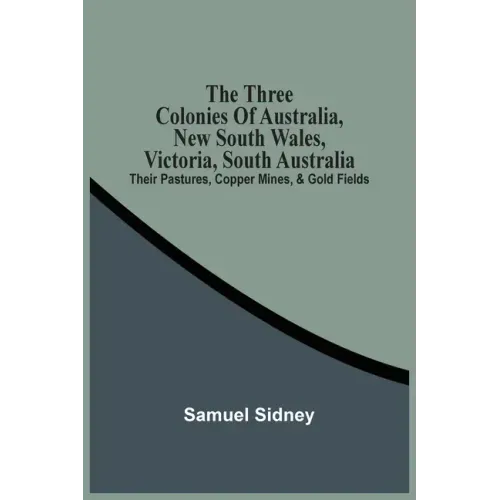 The Three Colonies Of Australia, New South Wales, Victoria, South Australia: Their Pastures, Copper Mines, & Gold Fields