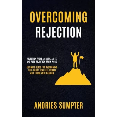 Overcoming Rejection: Rejection From A Crush, An Ex And Also Rejection From Work (Ultimate Guide For Overcoming Self-doubt, Low Self-esteem