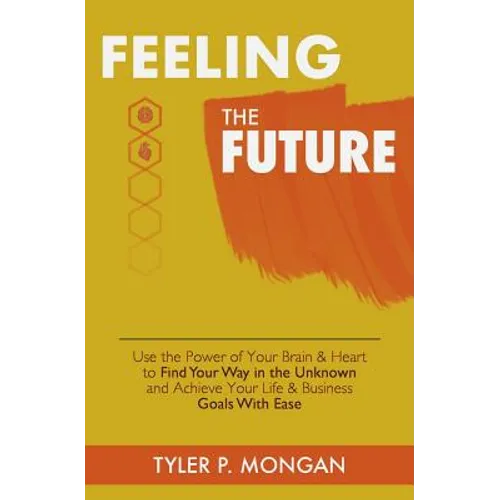 Feeling The Future: Use the Power of Your Brain & Heart to Find Your Way in the Unknown and Achieve Your Life & Business Goals With Ease