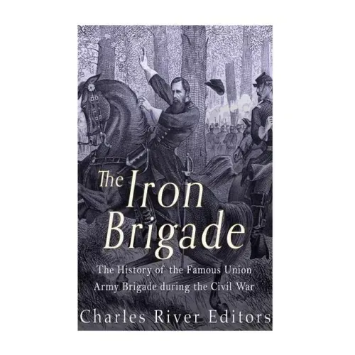 The Iron Brigade: The History of the Famous Union Army Brigade During the Civil War