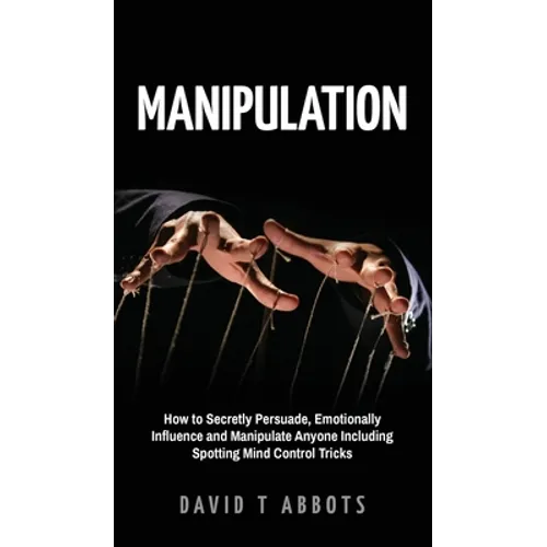 Manipulation: How to Secretly Persuade, Emotionally Influence and Manipulate Anyone Including Spotting Mind Control Tricks