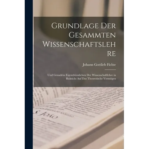 Grundlage Der Gesammten Wissenschaftslehre: Und Grundriss Eigenthümlichen Der Wissenschaftlehre in Rüksicht Auf Das Theoretische Vermögen