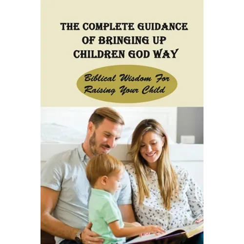 The Complete Guidance Of Bringing Up Children God Way: Biblical Wisdom For Raising Your Child: What Does The Bible Say About Raising Your Child