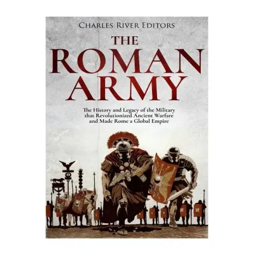 The Roman Army: The History and Legacy of the Military that Revolutionized Ancient Warfare and Made Rome a Global Empire